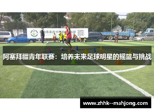 阿塞拜疆青年联赛:培养未来足球明星的摇篮与挑战 阿塞拜疆青年联赛:培养未来足球明星的摇篮与挑战