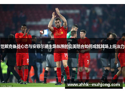 范戴克备战心态与安菲尔德主场氛围的完美结合如何成就其场上统治力 范戴克备战心态与安菲尔德主场氛围的完美结合如何成就其场上统治力