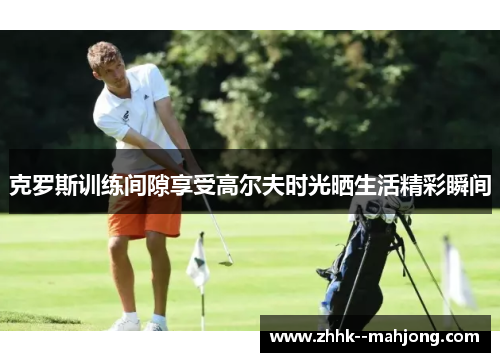 克罗斯训练间隙享受高尔夫时光晒生活精彩瞬间 克罗斯训练间隙享受高尔夫时光晒生活精彩瞬间