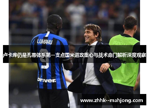 卢卡库仍是孔蒂体系第一支点国米进攻重心与战术命门解析深度观察
