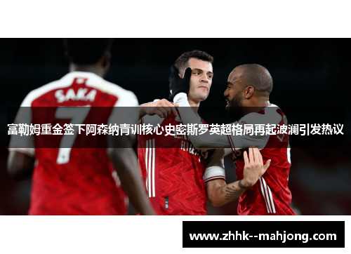 富勒姆重金签下阿森纳青训核心史密斯罗英超格局再起波澜引发热议